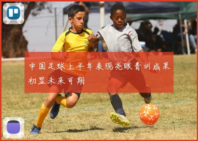 中国足球上半年表现亮眼青训成果初显未来可期