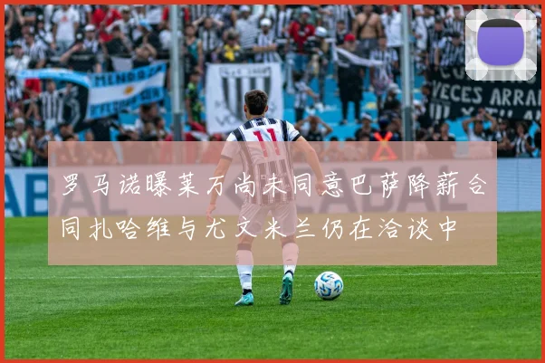 罗马诺曝莱万尚未同意巴萨降薪合同扎哈维与尤文米兰仍在洽谈中