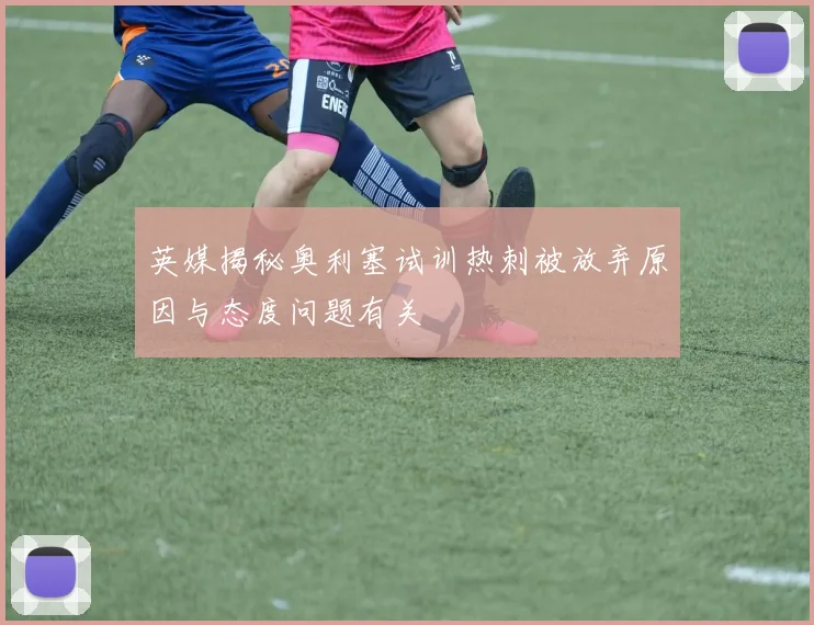 英媒揭秘奥利塞试训热刺被放弃原因与态度问题有关