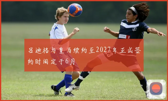 吕迪格与皇马续约至2027年正式签约时间定于6月