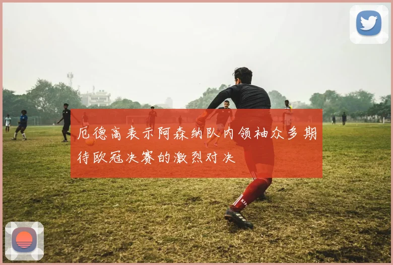 厄德高表示阿森纳队内领袖众多期待欧冠决赛的激烈对决