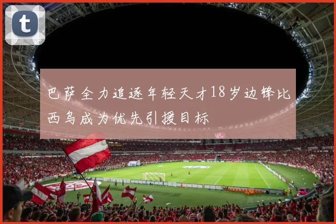 巴萨全力追逐年轻天才18岁边锋比西乌成为优先引援目标