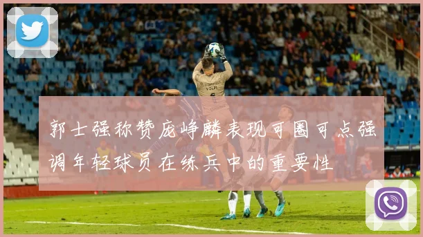 郭士强称赞庞峥麟表现可圈可点强调年轻球员在练兵中的重要性