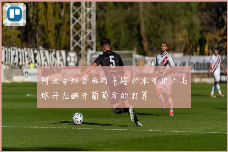 阿坎吉坦言面对卡塔尔本可进六七球并无避开葡萄牙的打算