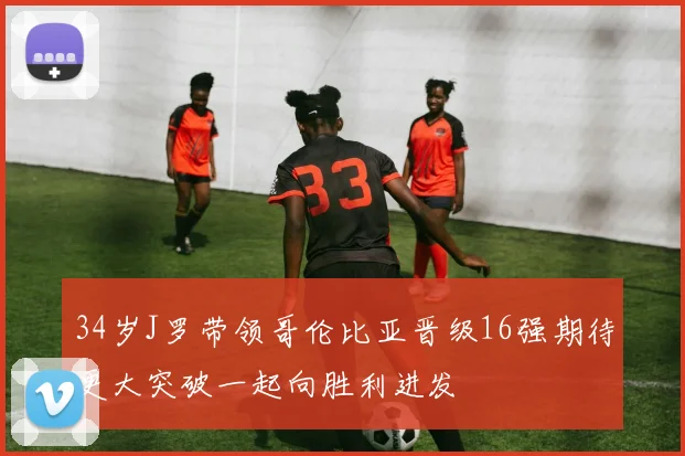 34岁J罗带领哥伦比亚晋级16强期待更大突破一起向胜利进发