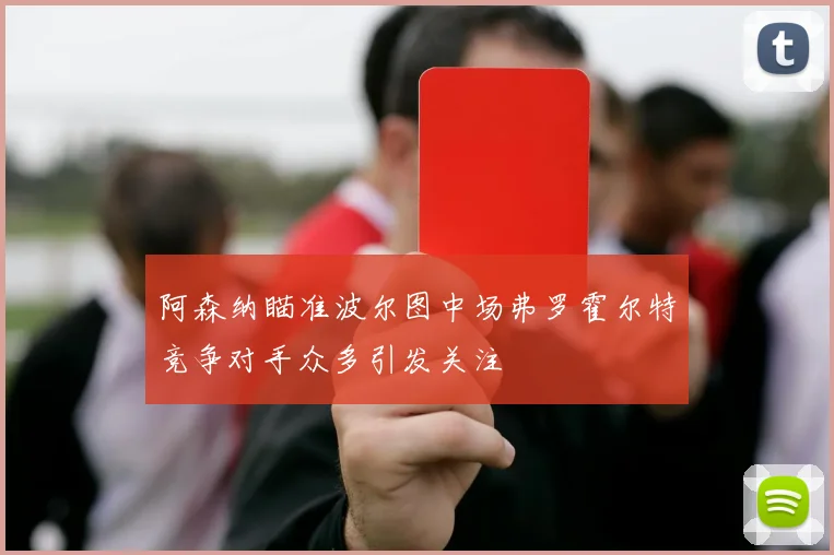 阿森纳瞄准波尔图中场弗罗霍尔特竞争对手众多引发关注