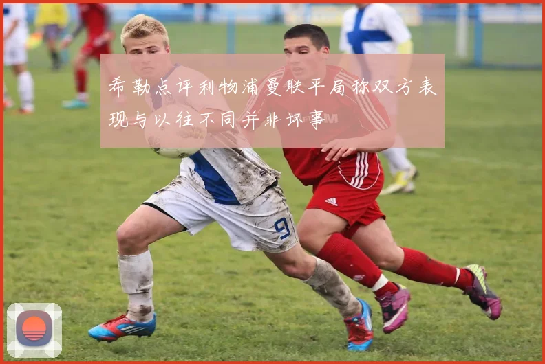 希勒点评利物浦曼联平局称双方表现与以往不同并非坏事
